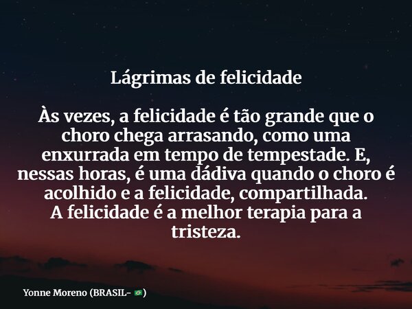 Lágrimas de felicidade Às vezes, a felicidade é tão grande que o choro chega arrasando, como uma enxurrada em tempo de tempestade. E, nessas horas, é uma dádiva... Frase de Yonne Moreno (BRASIL- ).