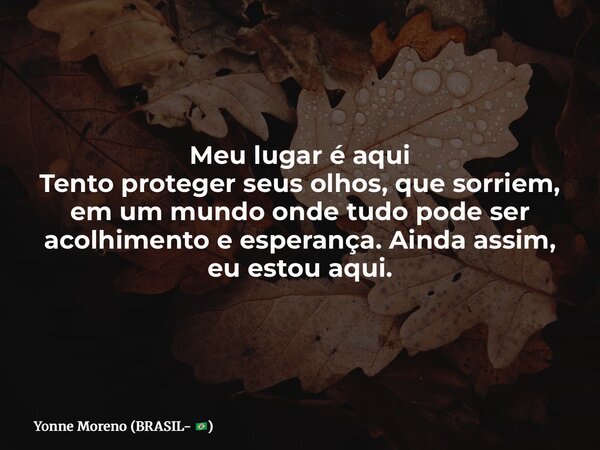 Meu lugar é aqui Tento proteger seus olhos, que sorriem, em um mundo onde tudo pode ser acolhimento e esperança. Ainda assim, eu estou aqui.... Frase de Yonne Moreno (BRASIL- ).