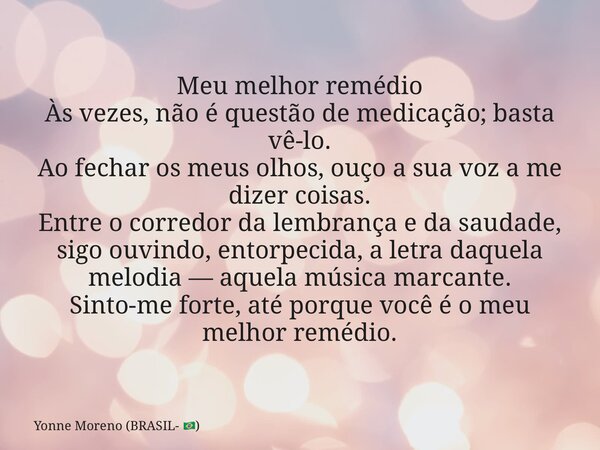 Meu melhor remédio Às vezes, não é questão de medicação; basta vê-lo. Ao fechar os meus olhos, ouço a sua voz a me dizer coisas. Entre o corredor da lembrança e... Frase de Yonne Moreno (BRASIL- ).