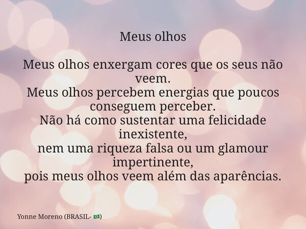 Meus olhos Meus olhos enxergam cores que os seus não veem. Meus olhos percebem energias que poucos conseguem perceber. Não há como sustentar uma felicidade inex... Frase de Yonne Moreno (BRASIL- ).