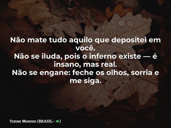 Não mate tudo aquilo que depositei em você. Não se iluda, pois o inferno existe — é insano, mas real. Não se engane: feche os olhos, sorria e me siga.... Frase de Yonne Moreno (BRASIL- ).