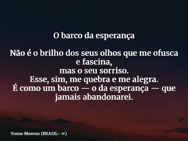 O barco da esperança Não é o brilho dos seus olhos que me ofusca e fascina, mas o seu sorriso. Esse, sim, me quebra e me alegra. É como um barco — o da esperanç... Frase de Yonne Moreno (BRASIL- ).