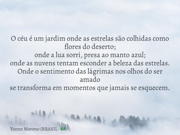 O céu é um jardim onde as estrelas são colhidas como flores do deserto; onde a lua sorri, presa ao manto azul; onde as nuvens tentam esconder a beleza das estre... Frase de Yonne Moreno (BRASIL- ).