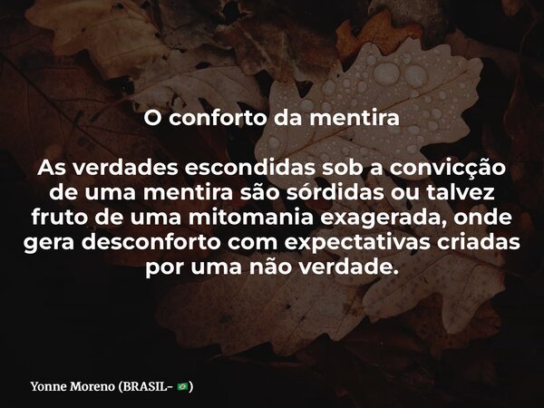 O conforto da mentira As verdades escondidas sob a convicção de uma mentira são sórdidas ou talvez fruto de uma mitomania exagerada, onde gera desconforto com e... Frase de Yonne Moreno (BRASIL- ).