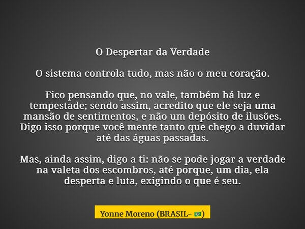O Despertar da Verdade O sistema controla tudo, mas não o meu coração. Fico pensando que, no vale, também há luz e tempestade; sendo assim, acredito que ele sej... Frase de Yonne Moreno (BRASIL- ).