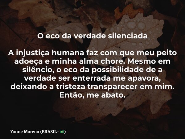 O eco da verdade silenciada A injustiça humana faz com que meu peito adoeça e minha alma chore. Mesmo em silêncio, o eco da possibilidade de a verdade ser enter... Frase de Yonne Moreno (BRASIL- ).