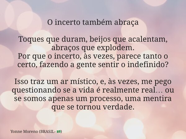 O incerto também abraça Toques que duram, beijos que acalentam, abraços que explodem. Por que o incerto, às vezes, parece tanto o certo, fazendo a gente sentir ... Frase de Yonne Moreno (BRASIL- ).