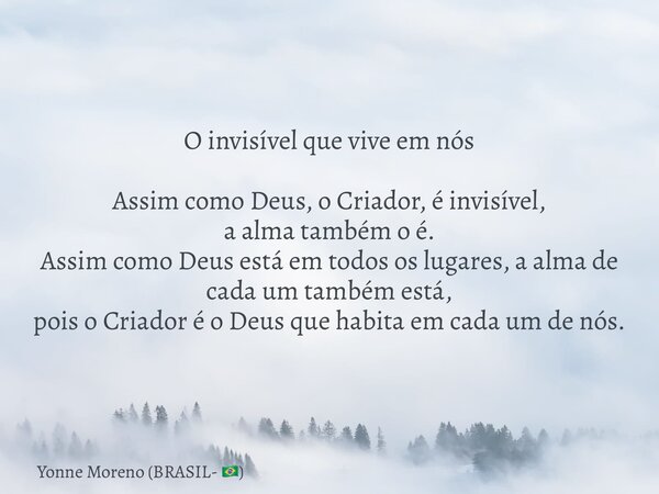 O invisível que vive em nós Assim como Deus, o Criador, é invisível, a alma também o é. Assim como Deus está em todos os lugares, a alma de cada um também está,... Frase de Yonne Moreno (BRASIL- ).
