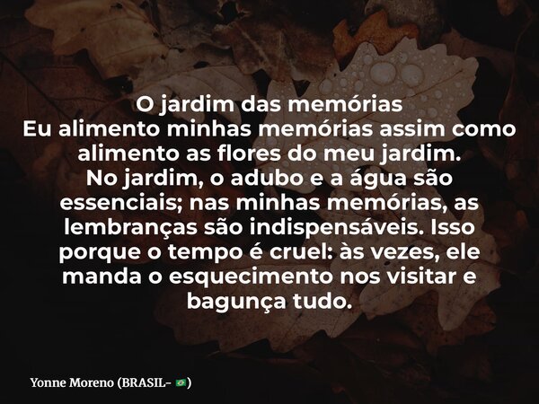 O jardim das memórias Eu alimento minhas memórias assim como alimento as flores do meu jardim. No jardim, o adubo e a água são essenciais; nas minhas memórias, ... Frase de Yonne Moreno (BRASIL- ).