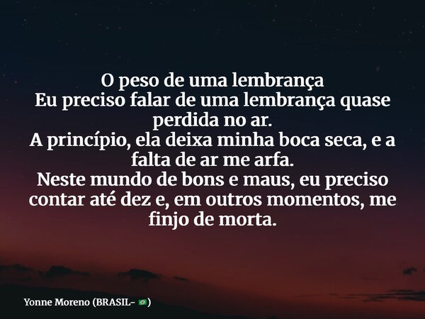 O peso de uma lembrança Eu preciso falar de uma lembrança quase perdida no ar. A princípio, ela deixa minha boca seca, e a falta de ar me arfa. Neste mundo de b... Frase de Yonne Moreno (BRASIL- ).