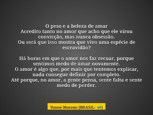 O peso e a beleza de amar Acredito tanto no amor que acho que ele virou convicção, mas nunca obsessão. Ou será que isso mostra que vivo uma espécie de escravidã... Frase de Yonne Moreno (BRASIL- ).