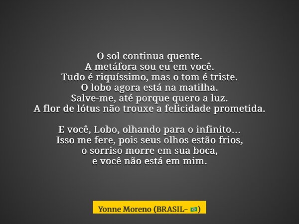 O sol continua quente. A metáfora sou eu em você. Tudo é riquíssimo, mas o tom é triste. O lobo agora está na matilha. Salve-me, até porque quero a luz. A flor ... Frase de Yonne Moreno (BRASIL- ).