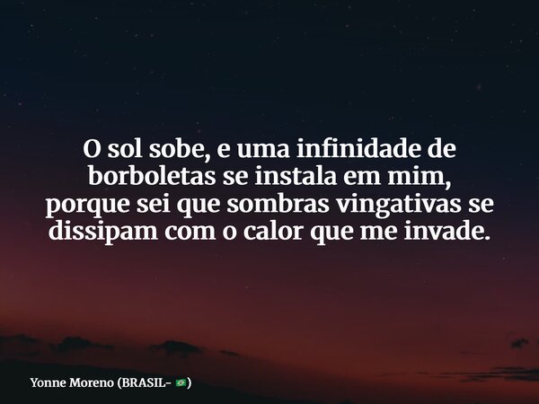 O sol sobe, e uma infinidade de borboletas se instala em mim, porque sei que sombras vingativas se dissipam com o calor que me invade.... Frase de Yonne Moreno (BRASIL- ).
