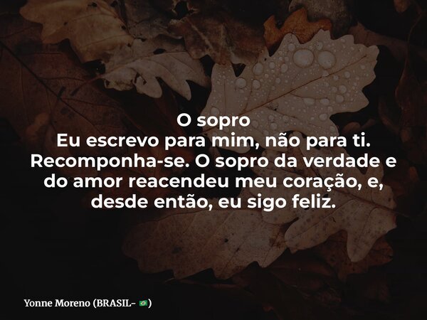 O sopro Eu escrevo para mim, não para ti. Recomponha-se. O sopro da verdade e do amor reacendeu meu coração, e, desde então, eu sigo feliz.... Frase de Yonne Moreno (BRASIL- ).