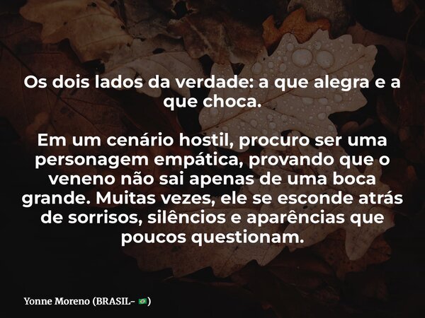 Os dois lados da verdade: a que alegra e a que choca. Em um cenário hostil, procuro ser uma personagem empática, provando que o veneno não sai apenas de uma boc... Frase de Yonne Moreno (BRASIL- ).