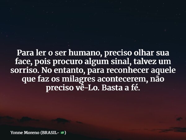 Para ler o ser humano, preciso olhar sua face, pois procuro algum sinal, talvez um sorriso. No entanto, para reconhecer aquele que faz os milagres acontecerem, ... Frase de Yonne Moreno (BRASIL- ).