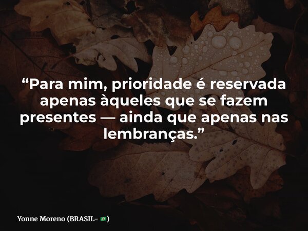 “Para mim, prioridade é reservada apenas àqueles que se fazem presentes — ainda que apenas nas lembranças.”... Frase de Yonne Moreno (BRASIL- ).