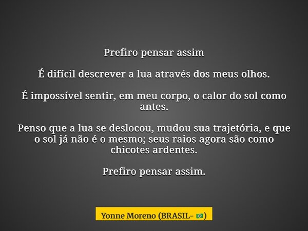 Prefiro pensar assim É difícil descrever a lua através dos meus olhos. É impossível sentir, em meu corpo, o calor do sol como antes. Penso que a lua se deslocou... Frase de Yonne Moreno (BRASIL- ).