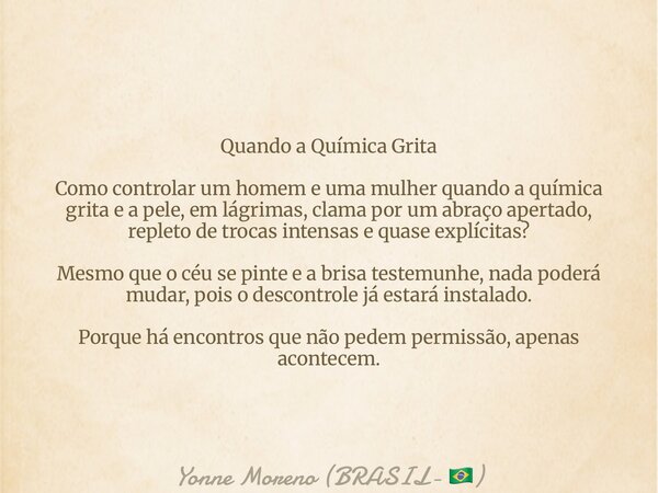 Quando a Química Grita Como controlar um homem e uma mulher quando a química grita e a pele, em lágrimas, clama por um abraço apertado, repleto de trocas intens... Frase de Yonne Moreno (BRASIL- ).
