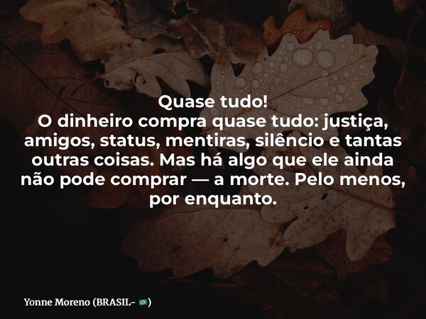 Quase tudo! O dinheiro compra quase tudo: justiça, amigos, status, mentiras, silêncio e tantas outras coisas. Mas há algo que ele ainda não pode comprar — a mor... Frase de Yonne Moreno (BRASIL- ).