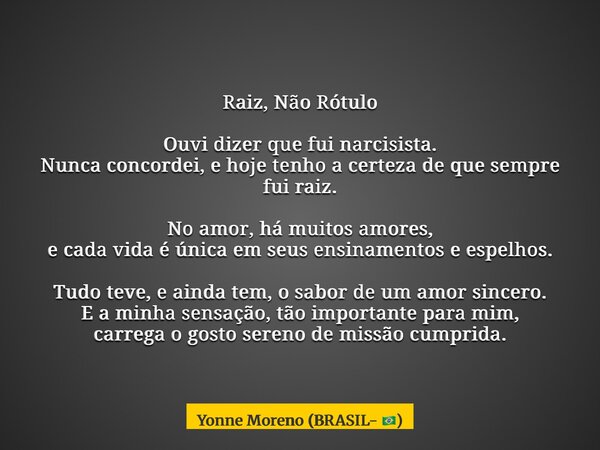 Raiz, Não Rótulo Ouvi dizer que fui narcisista. Nunca concordei, e hoje tenho a certeza de que sempre fui raiz. No amor, há muitos amores, e cada vida é única e... Frase de Yonne Moreno (BRASIL- ).