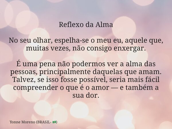 Reflexo da Alma No seu olhar, espelha-se o meu eu, aquele que, muitas vezes, não consigo enxergar. É uma pena não podermos ver a alma das pessoas, principalment... Frase de Yonne Moreno (BRASIL- ).