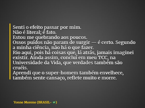Senti o efeito passar por mim. Não é literal; é fato. Estou me quebrando aos poucos. Ossos puídos não param de surgir — é certo. Segundo a minha ciência, não há... Frase de Yonne Moreno (BRASIL- ).