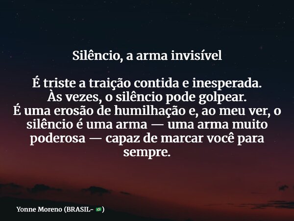 Silêncio, a arma invisível É triste a traição contida e inesperada. Às vezes, o silêncio pode golpear. É uma erosão de humilhação e, ao meu ver, o silêncio é um... Frase de Yonne Moreno (BRASIL- ).