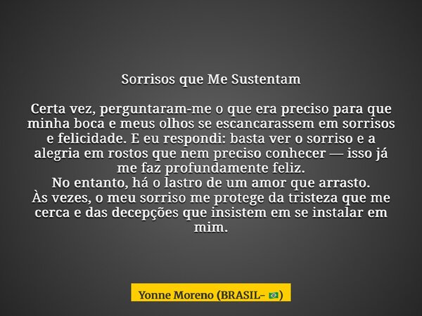 Sorrisos que Me Sustentam Certa vez, perguntaram-me o que era preciso para que minha boca e meus olhos se escancarassem em sorrisos e felicidade. E eu respondi:... Frase de Yonne Moreno (BRASIL- ).