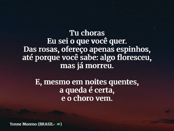 Tu choras Eu sei o que você quer. Das rosas, ofereço apenas espinhos, até porque você sabe: algo floresceu, mas já morreu. E, mesmo em noites quentes, a queda é... Frase de Yonne Moreno (BRASIL- ).