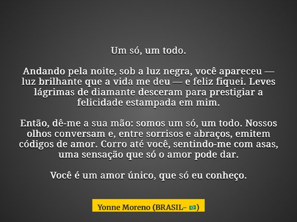 Um só, um todo. Andando pela noite, sob a luz negra, você apareceu — luz brilhante que a vida me deu — e feliz fiquei. Leves lágrimas de diamante desceram para ... Frase de Yonne Moreno (BRASIL- ).