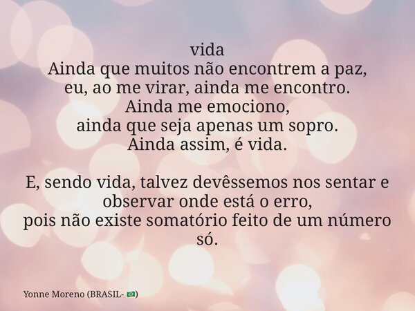 vida Ainda que muitos não encontrem a paz, eu, ao me virar, ainda me encontro. Ainda me emociono, ainda que seja apenas um sopro. Ainda assim, é vida. E, sendo ... Frase de Yonne Moreno (BRASIL- ).