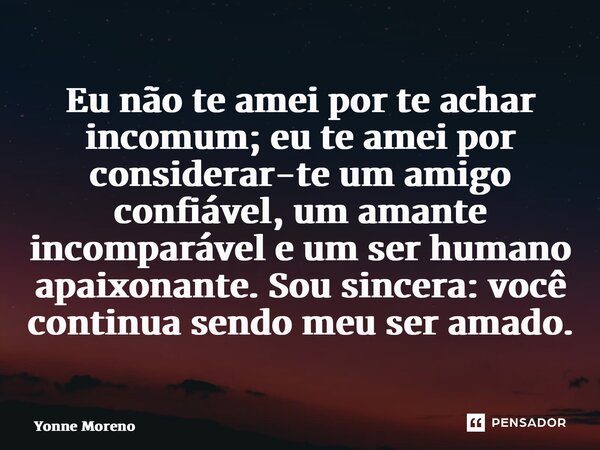 ⁠Eu não te amei por te achar incomum; eu te amei por considerar-te um amigo confiável, um amante incomparável e um ser humano apaixonante. Sou sincera: você con... Frase de Yonne Moreno.