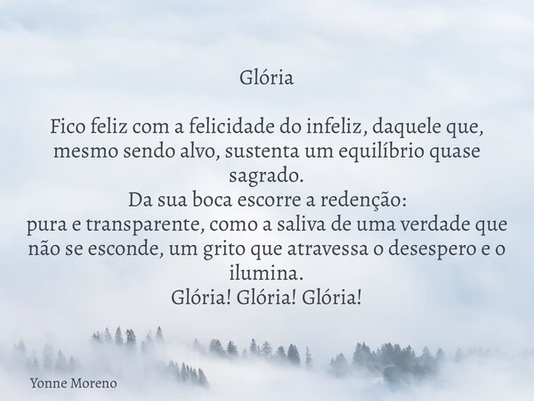 Glória Fico feliz com a felicidade do infeliz, daquele que, mesmo sendo alvo, sustenta um equilíbrio quase sagrado. Da sua boca escorre a redenção: pura e trans... Frase de Yonne Moreno.