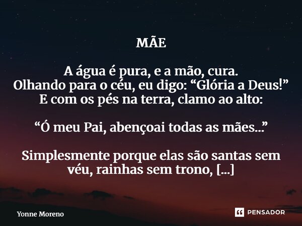 MÃE A água é pura, e a mão, cura. Olhando para o céu, eu digo: “Glória a Deus!” E com os pés na terra, clamo ao alto: “Ó meu Pai, abençoai todas as mães…” Simp... Frase de Yonne Moreno.
