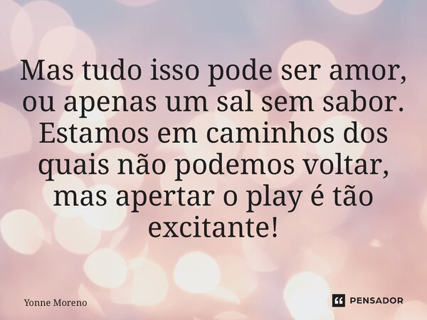 ⁠Mas tudo isso pode ser amor, ou apenas um sal sem sabor. Estamos em caminhos dos quais não podemos voltar, mas apertar o play é tão excitante!... Frase de Yonne Moreno.