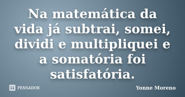 Na matemática da vida já subtrai, somei, dividi e multipliquei e a somatória foi satisfatória.... Frase de Yonne Moreno.