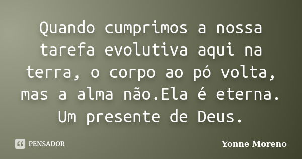 Quando cumprimos a nossa tarefa evolutiva aqui na terra, o corpo ao pó volta, mas a alma não.Ela é eterna. Um presente de Deus.... Frase de Yonne Moreno.