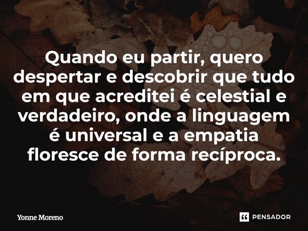 Quando eu partir, quero despertar e descobrir que tudo em que acreditei é celestial e verdadeiro, onde a linguagem é universal e a empatia floresce de forma rec... Frase de Yonne Moreno.