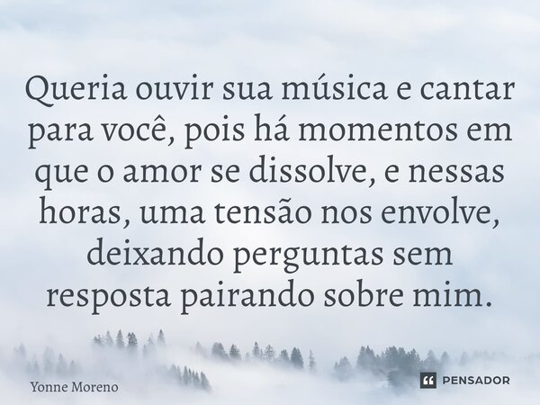 ⁠Queria ouvir sua música e cantar para você, pois há momentos em que o amor se dissolve, e nessas horas, uma tensão nos envolve, deixando perguntas sem resposta... Frase de Yonne Moreno.