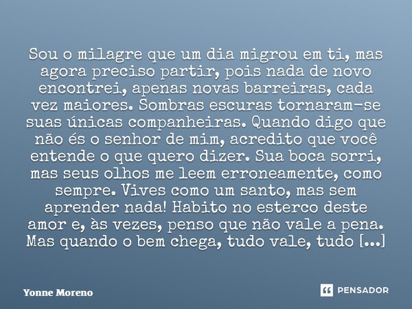 Sou o milagre que um dia migrou em ti, mas agora preciso partir, pois nada de novo encontrei, apenas novas barreiras, cada vez maiores. Sombras escuras tornara... Frase de Yonne Moreno.