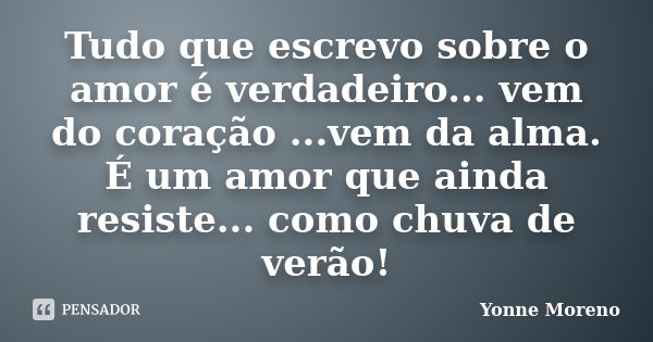 Tudo que escrevo sobre o amor é verdadeiro... vem do coração ...vem da alma. É um amor que ainda resiste... como chuva de verão!... Frase de Yonne Moreno.