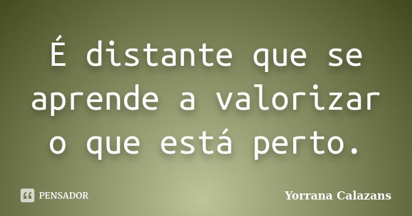 É distante que se aprende a valorizar o que está perto.... Frase de Yorrana Calazans.