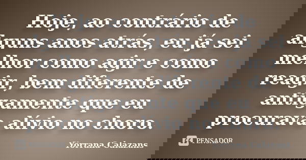 Hoje, ao contrário de alguns anos atrás, eu já sei melhor como agir e como reagir, bem diferente de antigamente que eu procurava alívio no choro.... Frase de Yorrana Calazans.