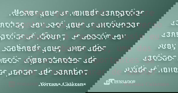Mesmo que o mundo conspire contra, eu sei que o universo conspira à favor, e assim eu vou, sabendo que, uma das coisas mais importantes da vida é nunca parar de... Frase de Yorrana Calazans.