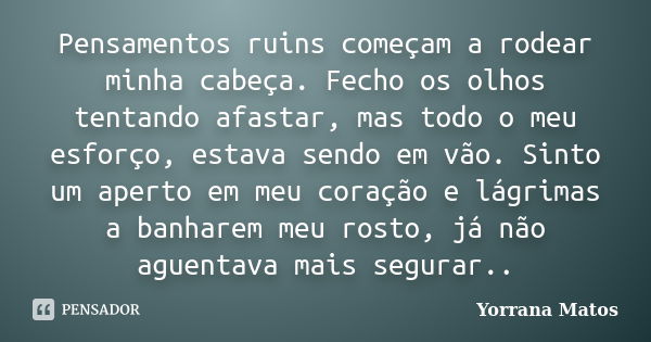 Pensamentos ruins começam a rodear minha cabeça. Fecho os olhos tentando afastar, mas todo o meu esforço, estava sendo em vão. Sinto um aperto em meu coração e ... Frase de Yorrana Matos.