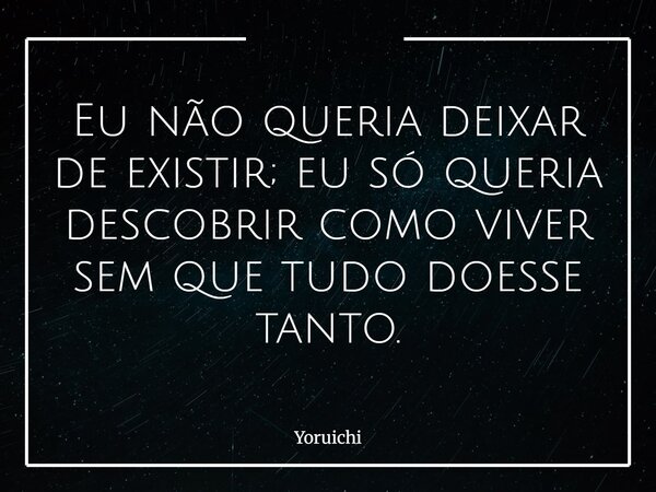 Eu não queria deixar de existir; eu só queria descobrir como viver sem que tudo doesse tanto.⁠... Frase de Yoruichi.