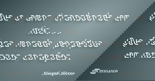 Que o amor transborde em nós... Que faça morada perpétua em nossos corações.... Frase de Yoseph Heros.