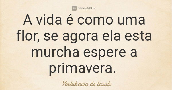 A vida é como uma flor, se agora ela esta murcha espere a primavera.... Frase de Yoshikawa de lasuli.