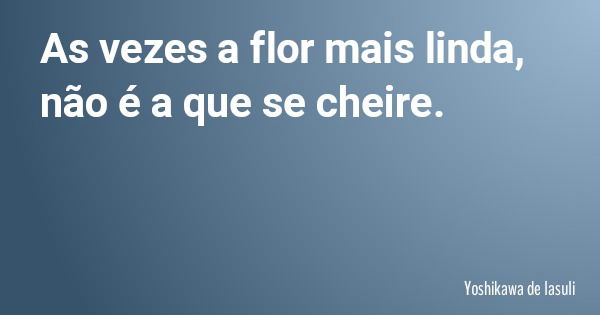 As vezes a flor mais linda, não é a que se cheire.... Frase de Yoshikawa de lasuli.